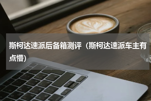 斯柯达速派后备箱测评（斯柯达速派车主有点懵）