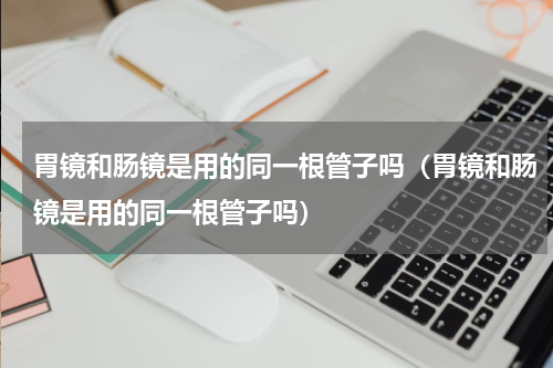 胃镜和肠镜是用的同一根管子吗（胃镜和肠镜是用的同一根管子吗）