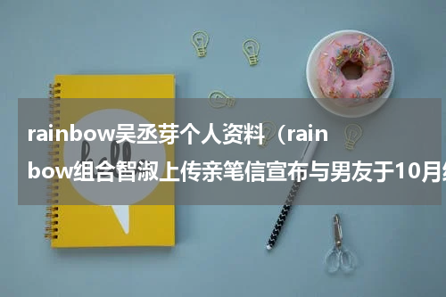 rainbow吴丞芽个人资料（rainbow组合智淑上传亲笔信宣布与男友于10月结婚）