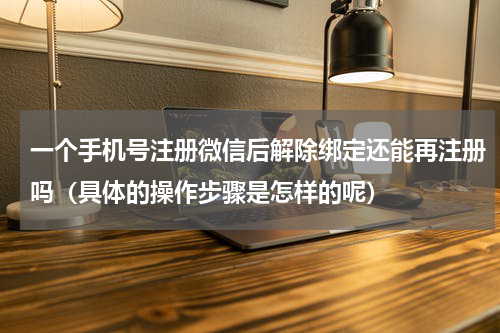 一个手机号注册微信后解除绑定还能再注册吗（具体的操作步骤是怎样的呢）