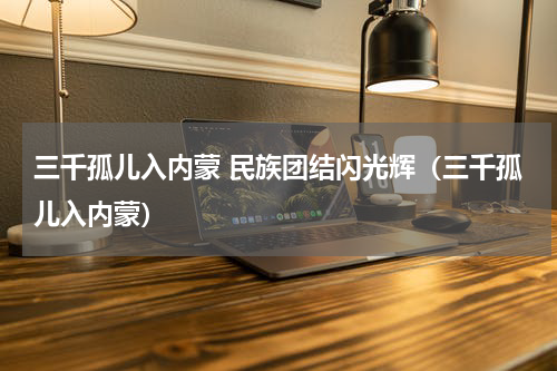 三千孤儿入内蒙 民族团结闪光辉（三千孤儿入内蒙）