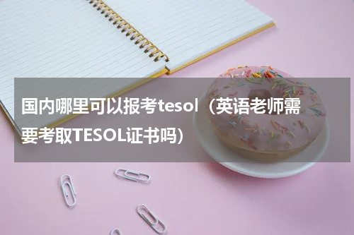国内哪里可以报考tesol（英语老师需要考取TESOL证书吗）