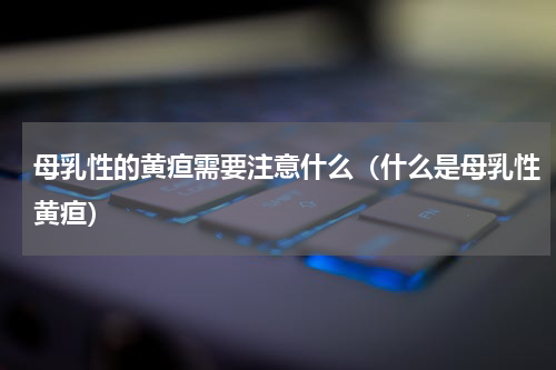 母乳性的黄疸需要注意什么（什么是母乳性黄疸）