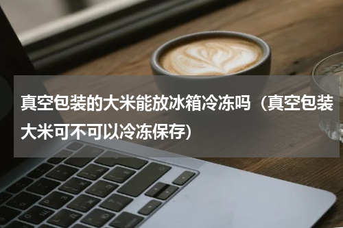 真空包装的大米能放冰箱冷冻吗（真空包装大米可不可以冷冻保存）