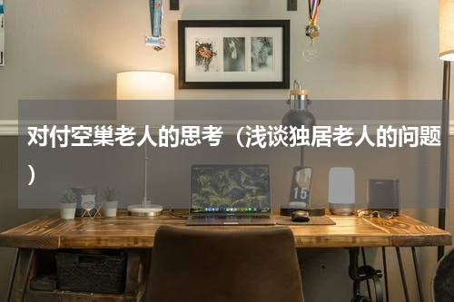 对付空巢老人的思考（浅谈独居老人的问题）