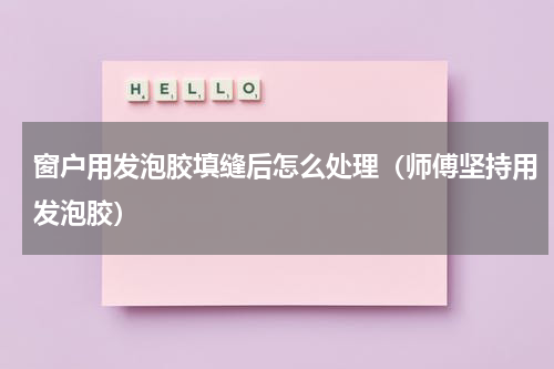 窗户用发泡胶填缝后怎么处理（师傅坚持用发泡胶）