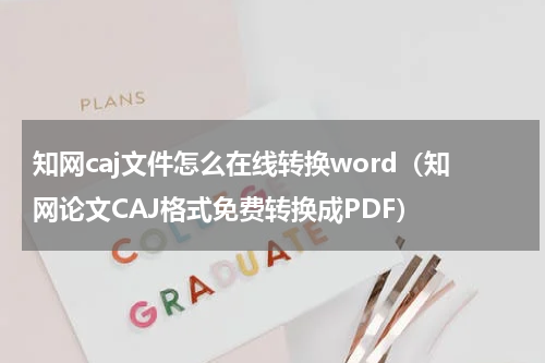 知网caj文件怎么在线转换word（知网论文CAJ格式免费转换成PDF）