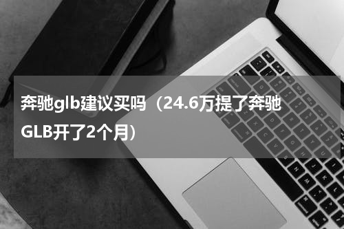 奔驰glb建议买吗（24.6万提了奔驰GLB开了2个月）