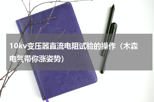 10kv变压器直流电阻试验的操作（木森电气带你涨姿势）