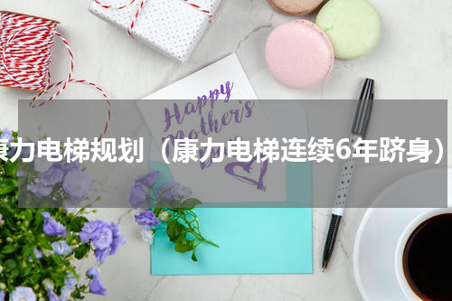 康力电梯规划（康力电梯连续6年跻身）