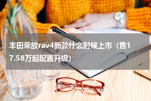 丰田荣放rav4新款什么时候上市（售17.58万起配置升级）