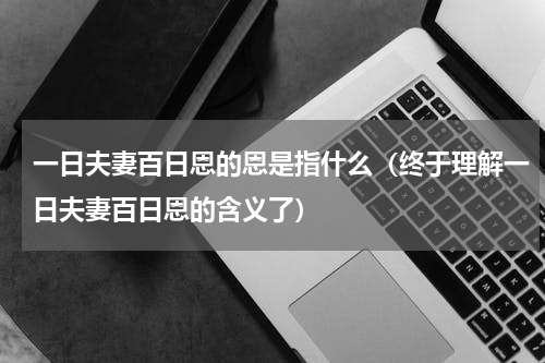 一日夫妻百日恩的恩是指什么（终于理解一日夫妻百日恩的含义了）