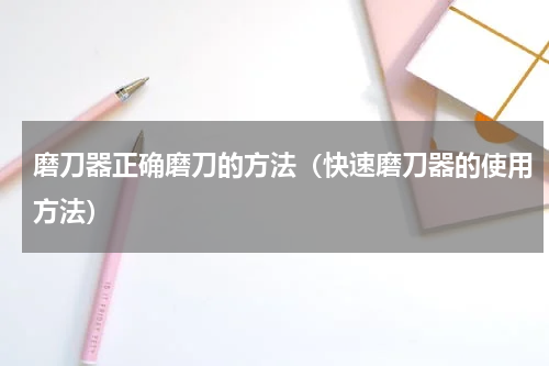 磨刀器正确磨刀的方法（快速磨刀器的使用方法）