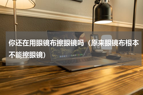 你还在用眼镜布擦眼镜吗（原来眼镜布根本不能擦眼镜）