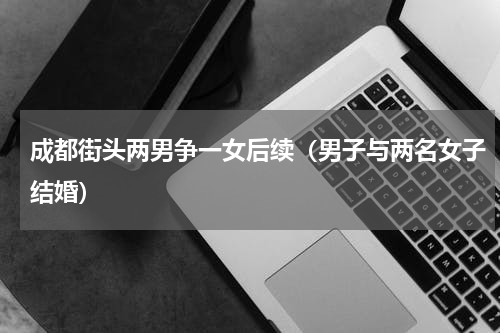 成都街头两男争一女后续（男子与两名女子结婚）