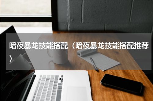 暗夜暴龙技能搭配（暗夜暴龙技能搭配推荐）