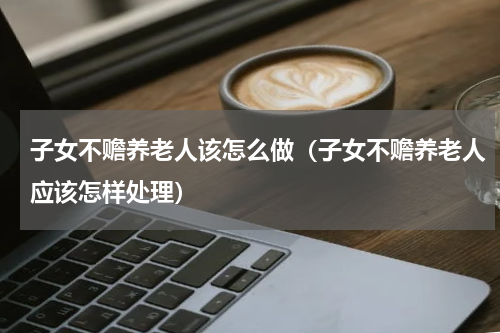 子女不赡养老人该怎么做（子女不赡养老人应该怎样处理）