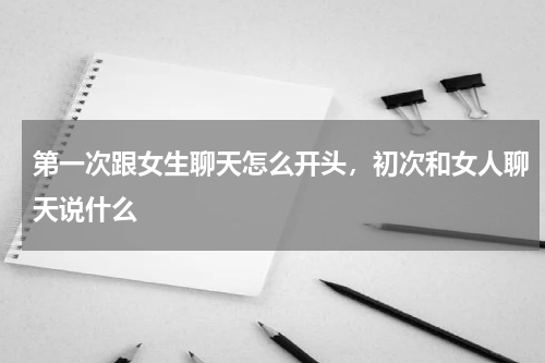 第一次跟女生聊天怎么开头，初次和女人聊天说什么