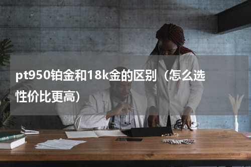 pt950铂金和18k金的区别（怎么选性价比更高）