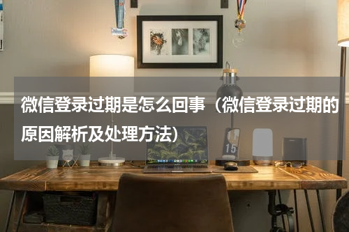 微信登录过期是怎么回事（微信登录过期的原因解析及处理方法）