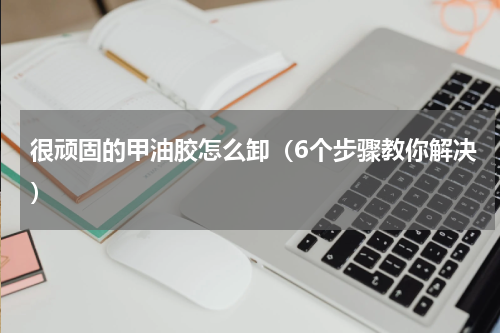 很顽固的甲油胶怎么卸（6个步骤教你解决）