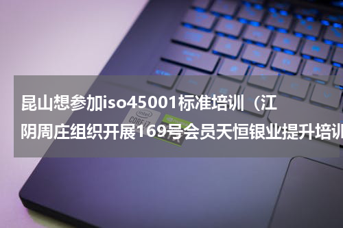 昆山想参加iso45001标准培训（江阴周庄组织开展169号会员天恒银业提升培训）
