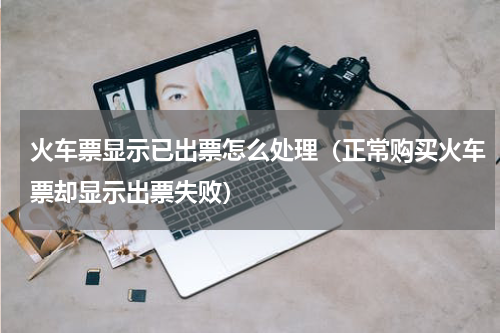 火车票显示已出票怎么处理（正常购买火车票却显示出票失败）