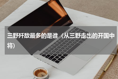 三野歼敌最多的是谁（从三野走出的开国中将）