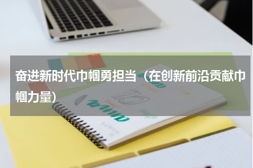 奋进新时代巾帼勇担当（在创新前沿贡献巾帼力量）