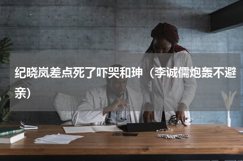 纪晓岚差点死了吓哭和珅（李诚儒炮轰不避亲）