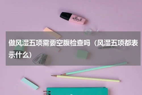 做风湿五项需要空腹检查吗（风湿五项都表示什么）