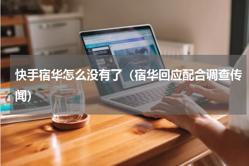 快手宿华怎么没有了（宿华回应配合调查传闻）