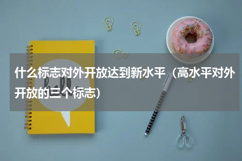 什么标志对外开放达到新水平（高水平对外开放的三个标志）