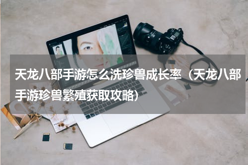 天龙八部手游怎么洗珍兽成长率（天龙八部手游珍兽繁殖获取攻略）