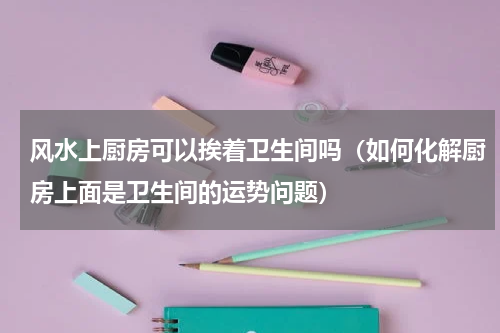 风水上厨房可以挨着卫生间吗（如何化解厨房上面是卫生间的运势问题）