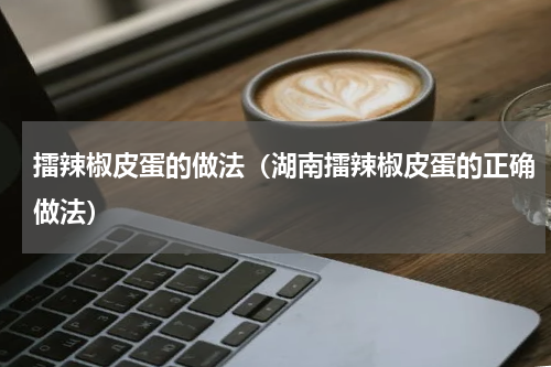 擂辣椒皮蛋的做法（湖南擂辣椒皮蛋的正确做法）