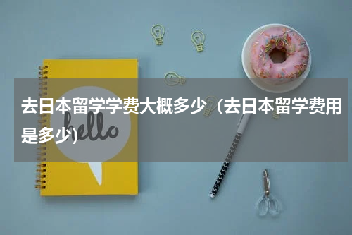 去日本留学学费大概多少（去日本留学费用是多少）
