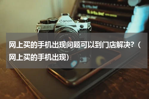 网上买的手机出现问题可以到门店解决?（网上买的手机出现）