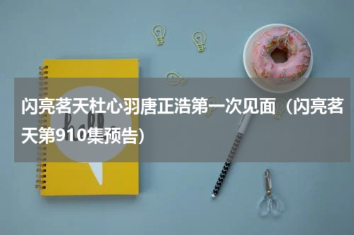 闪亮茗天杜心羽唐正浩第一次见面（闪亮茗天第910集预告）