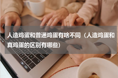 人造鸡蛋和普通鸡蛋有啥不同（人造鸡蛋和真鸡蛋的区别有哪些）