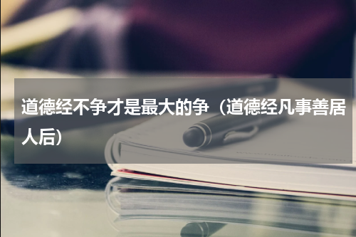 道德经不争才是最大的争（道德经凡事善居人后）
