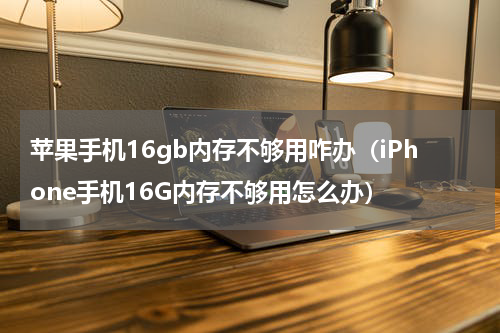 苹果手机16gb内存不够用咋办（iPhone手机16G内存不够用怎么办）