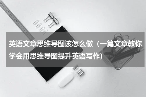 英语文章思维导图该怎么做（一篇文章教你学会用思维导图提升英语写作）