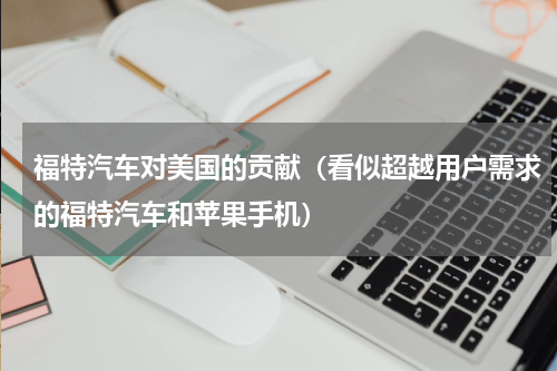 福特汽车对美国的贡献（看似超越用户需求的福特汽车和苹果手机）