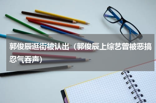 郭俊辰逛街被认出（郭俊辰上综艺曾被恶搞忍气吞声）