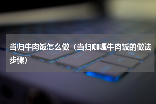 当归牛肉饭怎么做（当归咖喱牛肉饭的做法步骤）