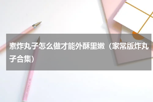素炸丸子怎么做才能外酥里嫩（家常版炸丸子合集）