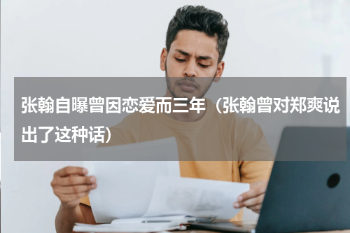 张翰自曝曾因恋爱而三年（张翰曾对郑爽说出了这种话）