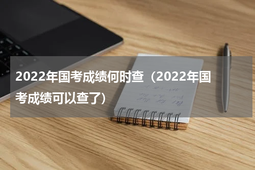 2022年国考成绩何时查（2022年国考成绩可以查了）