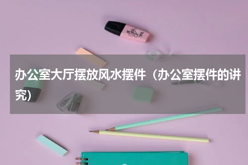 办公室大厅摆放风水摆件（办公室摆件的讲究）